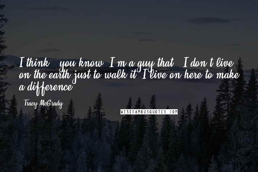 Tracy McGrady Quotes: I think - you know, I'm a guy that - I don't live on the earth just to walk it. I live on here to make a difference.