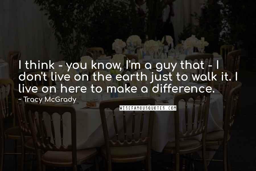 Tracy McGrady Quotes: I think - you know, I'm a guy that - I don't live on the earth just to walk it. I live on here to make a difference.