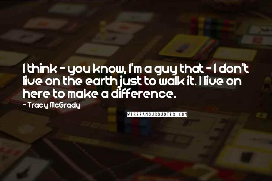 Tracy McGrady Quotes: I think - you know, I'm a guy that - I don't live on the earth just to walk it. I live on here to make a difference.