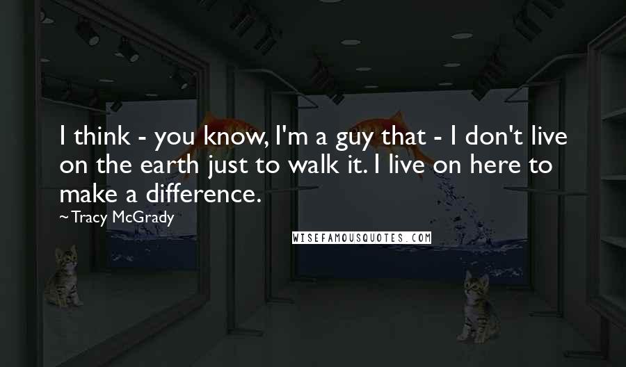 Tracy McGrady Quotes: I think - you know, I'm a guy that - I don't live on the earth just to walk it. I live on here to make a difference.