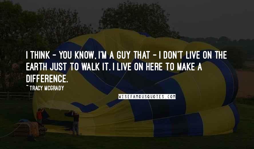 Tracy McGrady Quotes: I think - you know, I'm a guy that - I don't live on the earth just to walk it. I live on here to make a difference.