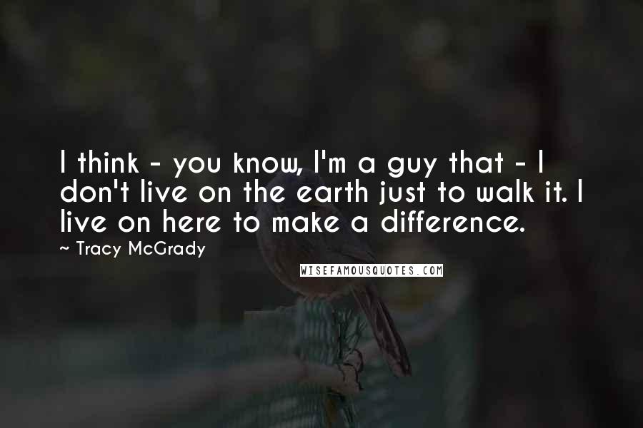 Tracy McGrady Quotes: I think - you know, I'm a guy that - I don't live on the earth just to walk it. I live on here to make a difference.