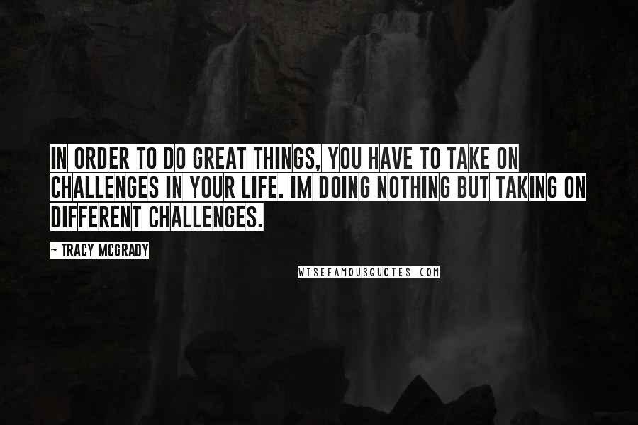 Tracy McGrady Quotes: In order to do great things, you have to take on challenges in your life. Im doing nothing but taking on different challenges.