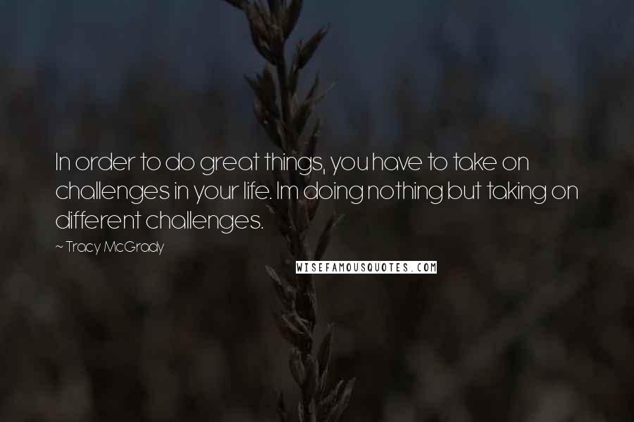 Tracy McGrady Quotes: In order to do great things, you have to take on challenges in your life. Im doing nothing but taking on different challenges.