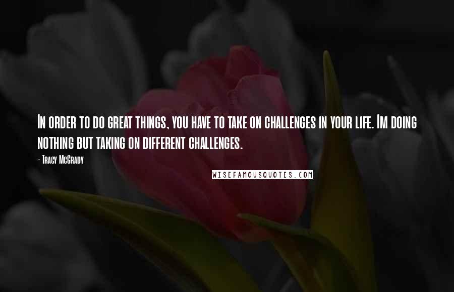 Tracy McGrady Quotes: In order to do great things, you have to take on challenges in your life. Im doing nothing but taking on different challenges.