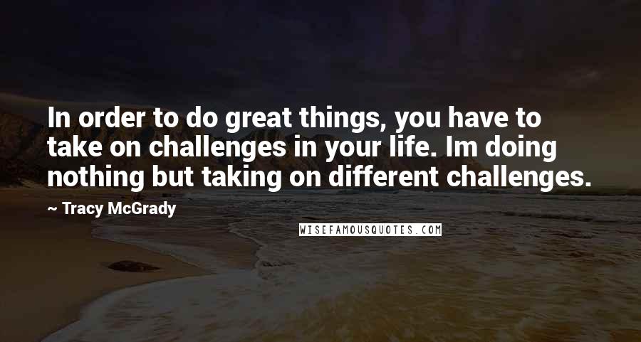 Tracy McGrady Quotes: In order to do great things, you have to take on challenges in your life. Im doing nothing but taking on different challenges.