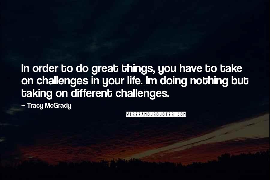 Tracy McGrady Quotes: In order to do great things, you have to take on challenges in your life. Im doing nothing but taking on different challenges.