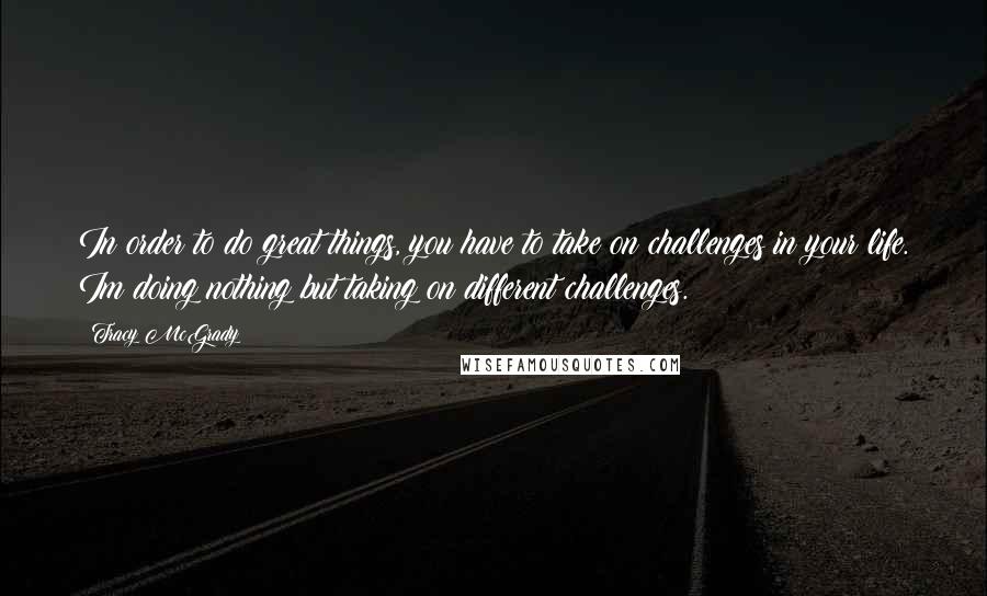 Tracy McGrady Quotes: In order to do great things, you have to take on challenges in your life. Im doing nothing but taking on different challenges.