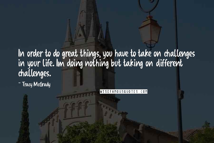 Tracy McGrady Quotes: In order to do great things, you have to take on challenges in your life. Im doing nothing but taking on different challenges.