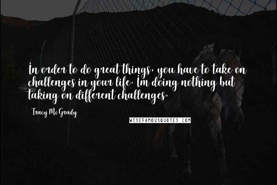 Tracy McGrady Quotes: In order to do great things, you have to take on challenges in your life. Im doing nothing but taking on different challenges.