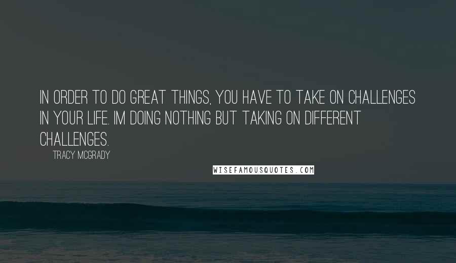 Tracy McGrady Quotes: In order to do great things, you have to take on challenges in your life. Im doing nothing but taking on different challenges.