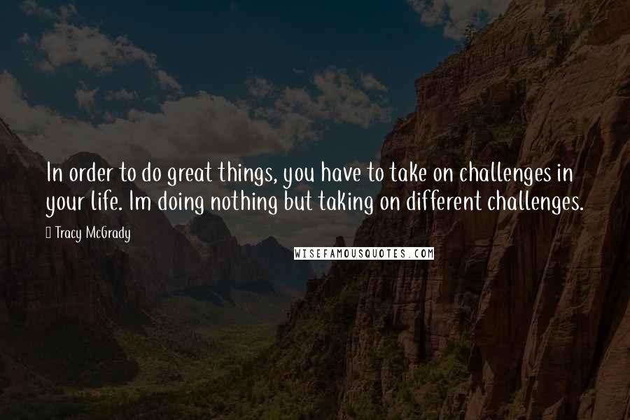 Tracy McGrady Quotes: In order to do great things, you have to take on challenges in your life. Im doing nothing but taking on different challenges.