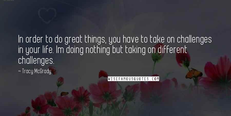 Tracy McGrady Quotes: In order to do great things, you have to take on challenges in your life. Im doing nothing but taking on different challenges.