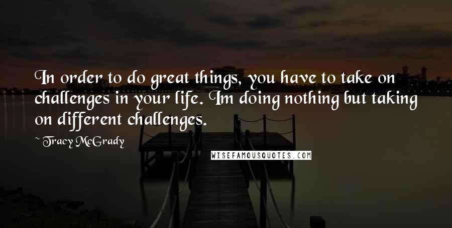 Tracy McGrady Quotes: In order to do great things, you have to take on challenges in your life. Im doing nothing but taking on different challenges.