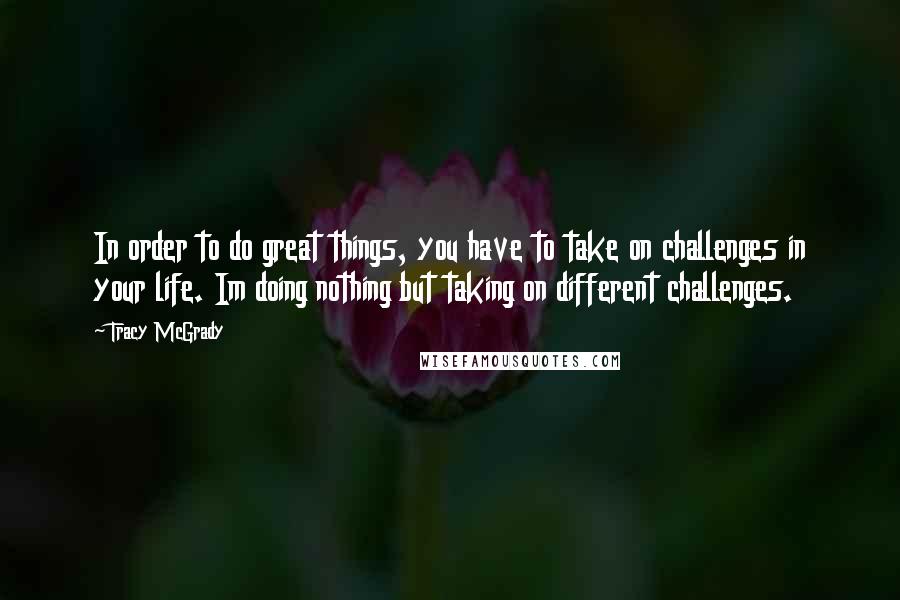 Tracy McGrady Quotes: In order to do great things, you have to take on challenges in your life. Im doing nothing but taking on different challenges.