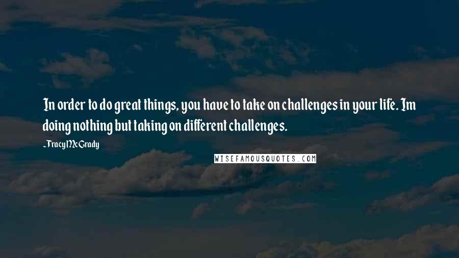 Tracy McGrady Quotes: In order to do great things, you have to take on challenges in your life. Im doing nothing but taking on different challenges.