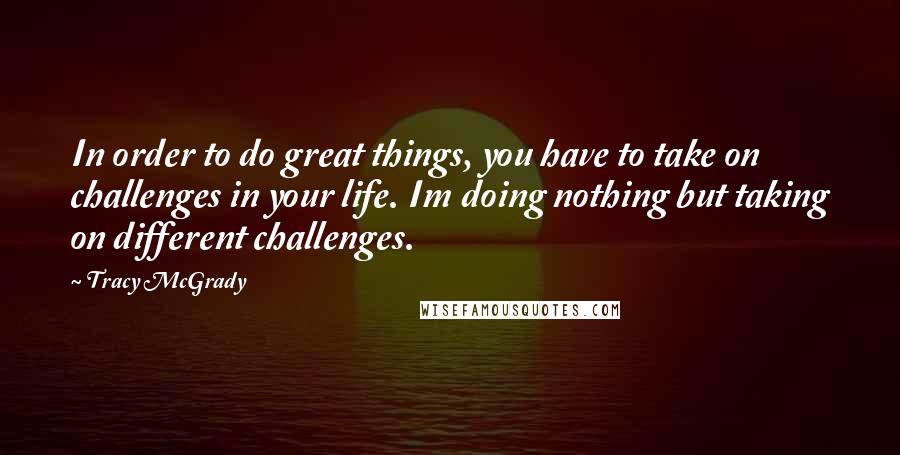 Tracy McGrady Quotes: In order to do great things, you have to take on challenges in your life. Im doing nothing but taking on different challenges.