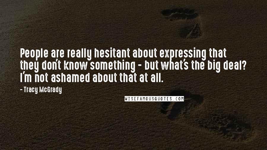 Tracy McGrady Quotes: People are really hesitant about expressing that they don't know something - but what's the big deal? I'm not ashamed about that at all.