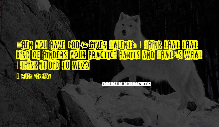 Tracy McGrady Quotes: When you have God-given talent, I think that that kind of hinders your practice habits and that's what I think it did to me.