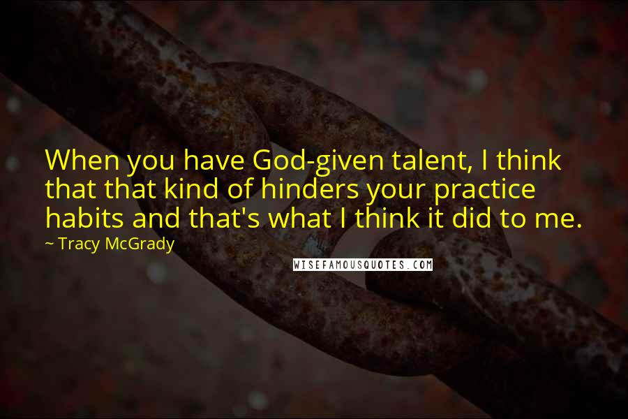 Tracy McGrady Quotes: When you have God-given talent, I think that that kind of hinders your practice habits and that's what I think it did to me.