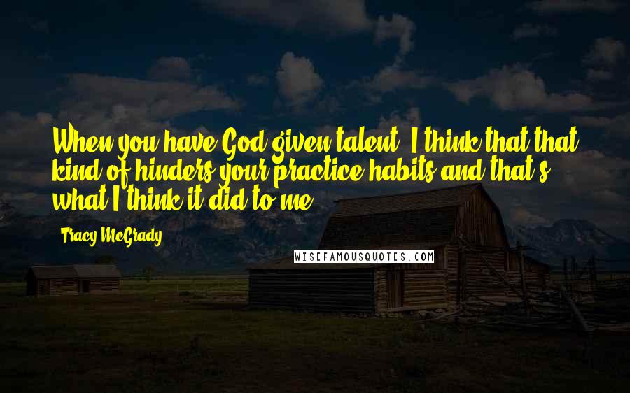 Tracy McGrady Quotes: When you have God-given talent, I think that that kind of hinders your practice habits and that's what I think it did to me.