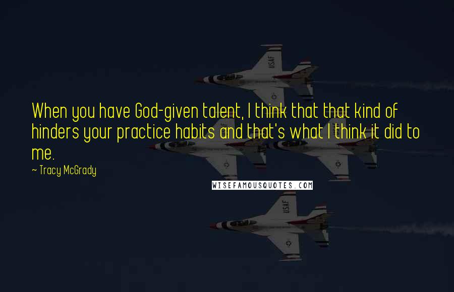 Tracy McGrady Quotes: When you have God-given talent, I think that that kind of hinders your practice habits and that's what I think it did to me.