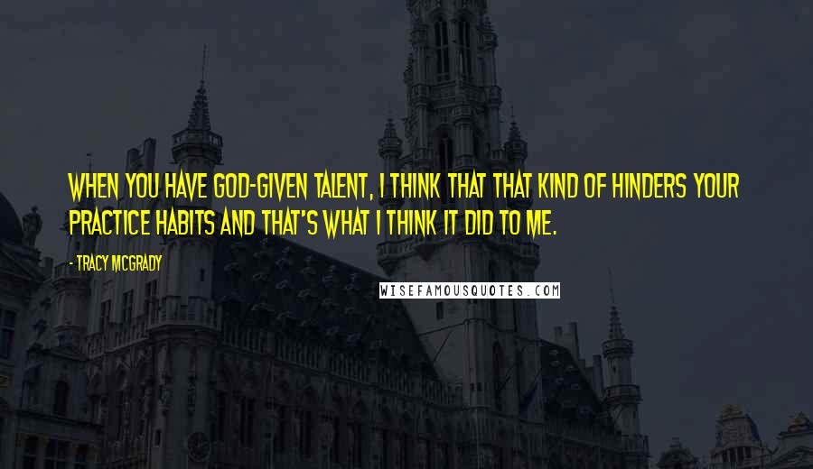 Tracy McGrady Quotes: When you have God-given talent, I think that that kind of hinders your practice habits and that's what I think it did to me.