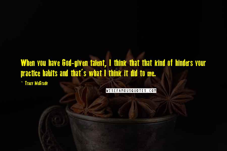 Tracy McGrady Quotes: When you have God-given talent, I think that that kind of hinders your practice habits and that's what I think it did to me.