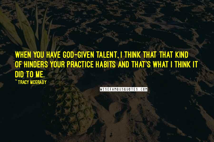 Tracy McGrady Quotes: When you have God-given talent, I think that that kind of hinders your practice habits and that's what I think it did to me.