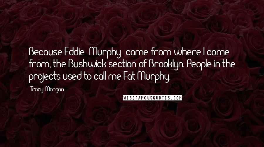 Tracy Morgan Quotes: Because Eddie [Murphy] came from where I come from, the Bushwick section of Brooklyn. People in the projects used to call me Fat Murphy.