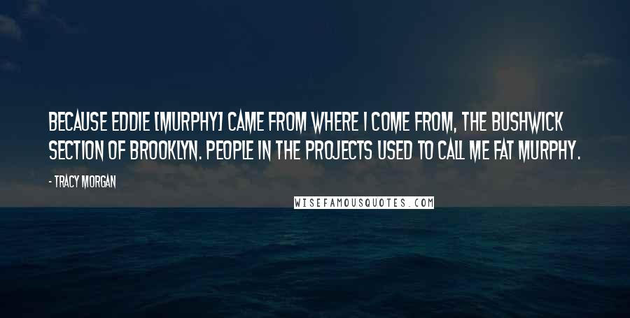 Tracy Morgan Quotes: Because Eddie [Murphy] came from where I come from, the Bushwick section of Brooklyn. People in the projects used to call me Fat Murphy.