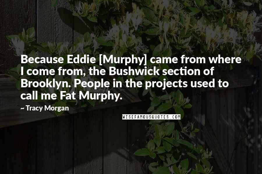 Tracy Morgan Quotes: Because Eddie [Murphy] came from where I come from, the Bushwick section of Brooklyn. People in the projects used to call me Fat Murphy.