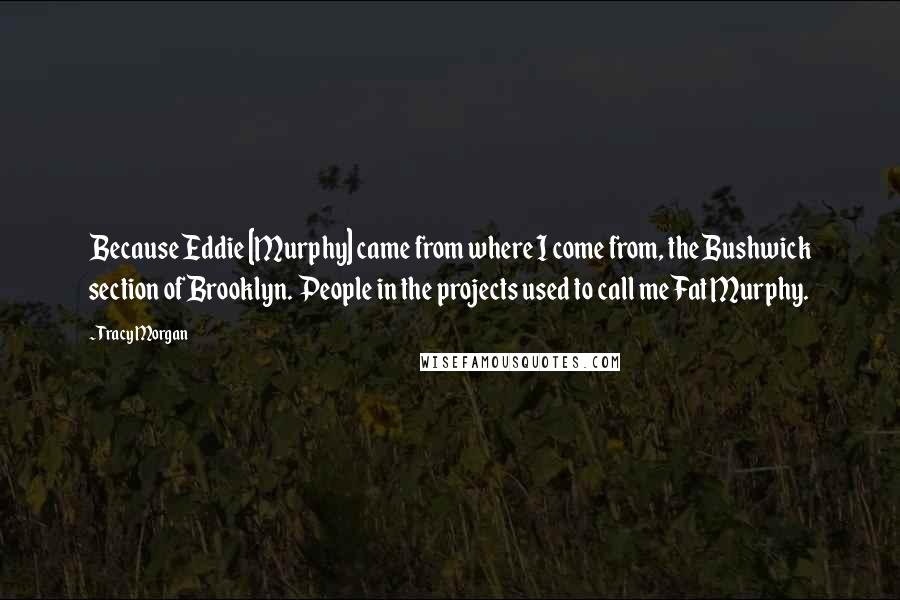 Tracy Morgan Quotes: Because Eddie [Murphy] came from where I come from, the Bushwick section of Brooklyn. People in the projects used to call me Fat Murphy.