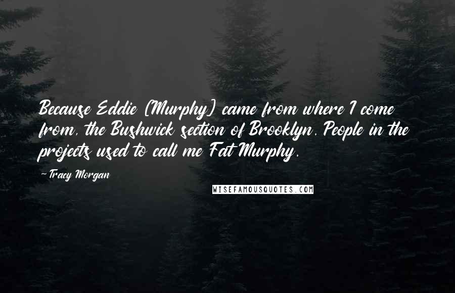 Tracy Morgan Quotes: Because Eddie [Murphy] came from where I come from, the Bushwick section of Brooklyn. People in the projects used to call me Fat Murphy.