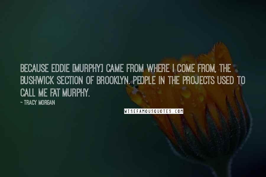 Tracy Morgan Quotes: Because Eddie [Murphy] came from where I come from, the Bushwick section of Brooklyn. People in the projects used to call me Fat Murphy.