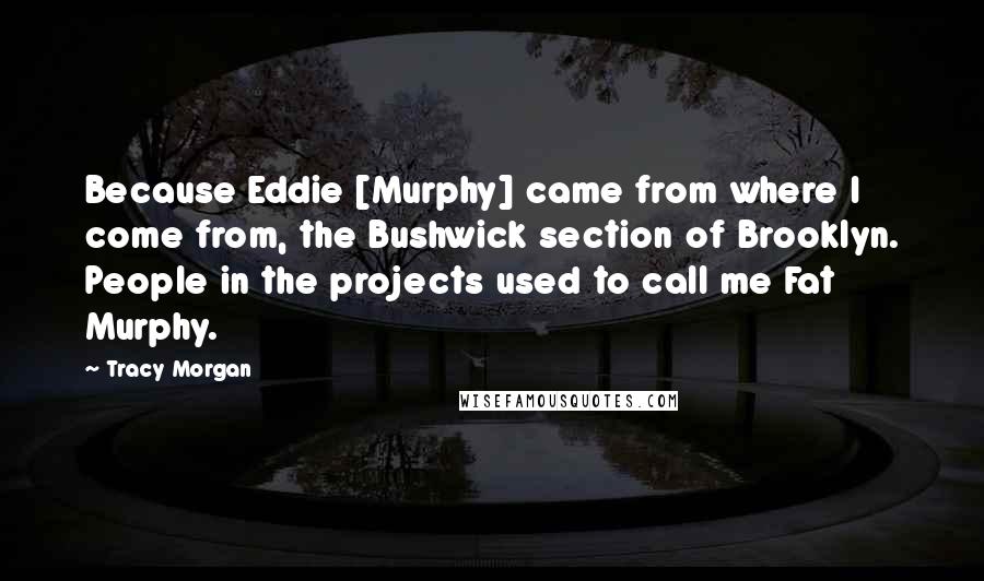 Tracy Morgan Quotes: Because Eddie [Murphy] came from where I come from, the Bushwick section of Brooklyn. People in the projects used to call me Fat Murphy.