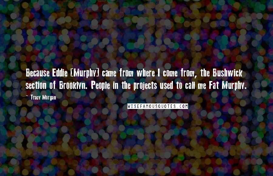 Tracy Morgan Quotes: Because Eddie [Murphy] came from where I come from, the Bushwick section of Brooklyn. People in the projects used to call me Fat Murphy.