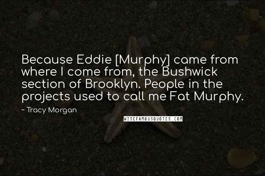 Tracy Morgan Quotes: Because Eddie [Murphy] came from where I come from, the Bushwick section of Brooklyn. People in the projects used to call me Fat Murphy.