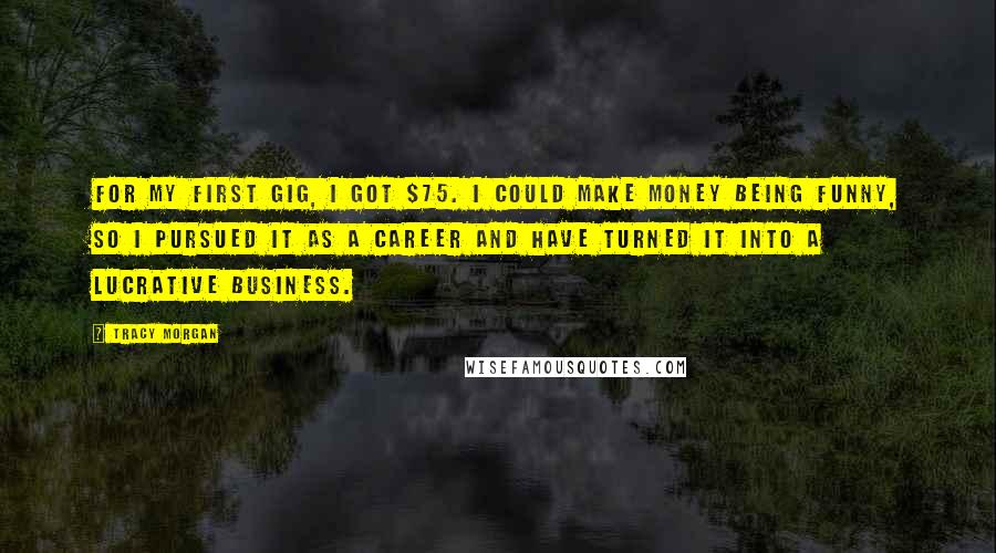 Tracy Morgan Quotes: For my first gig, I got $75. I could make money being funny, so I pursued it as a career and have turned it into a lucrative business.