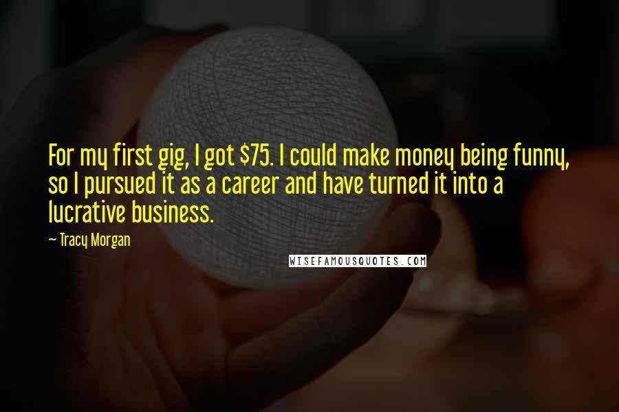 Tracy Morgan Quotes: For my first gig, I got $75. I could make money being funny, so I pursued it as a career and have turned it into a lucrative business.