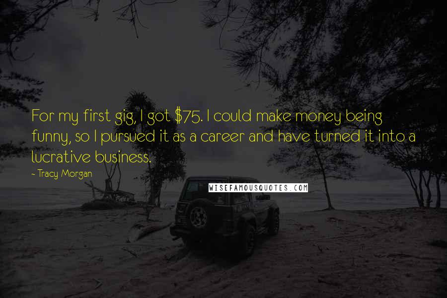 Tracy Morgan Quotes: For my first gig, I got $75. I could make money being funny, so I pursued it as a career and have turned it into a lucrative business.