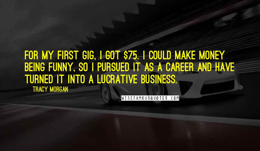 Tracy Morgan Quotes: For my first gig, I got $75. I could make money being funny, so I pursued it as a career and have turned it into a lucrative business.