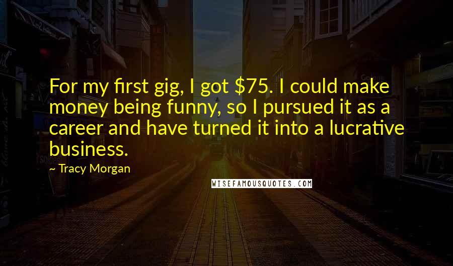 Tracy Morgan Quotes: For my first gig, I got $75. I could make money being funny, so I pursued it as a career and have turned it into a lucrative business.