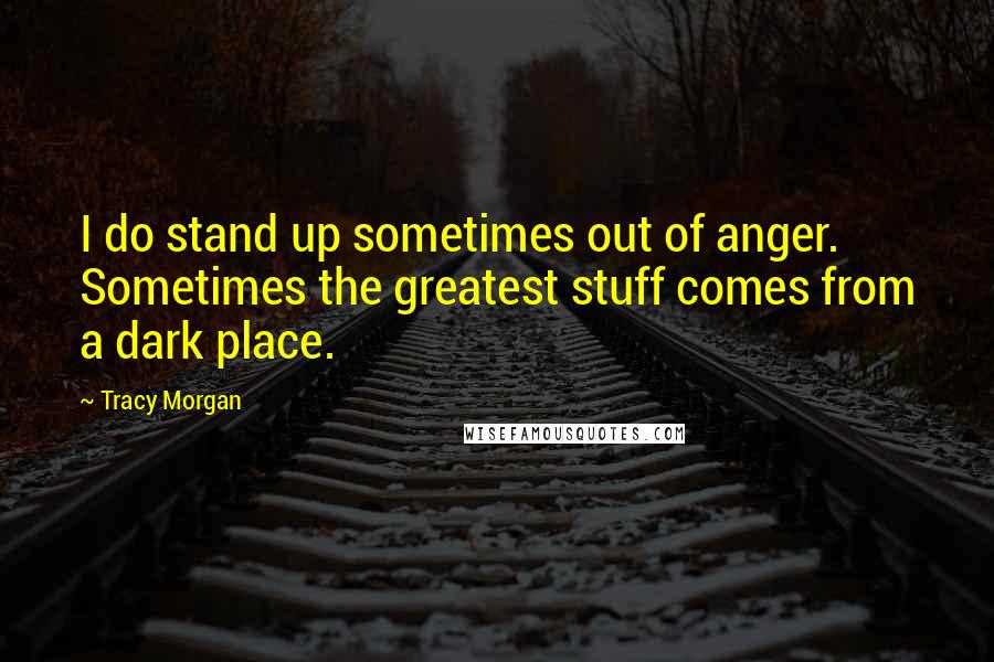 Tracy Morgan Quotes: I do stand up sometimes out of anger. Sometimes the greatest stuff comes from a dark place.