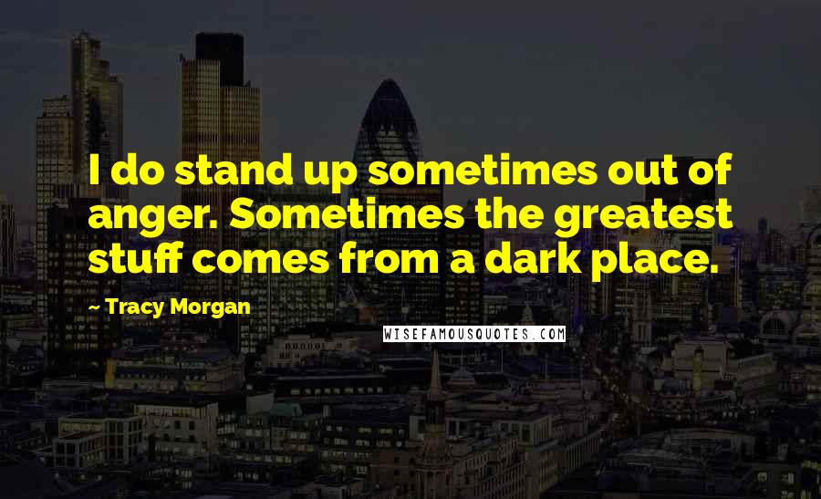 Tracy Morgan Quotes: I do stand up sometimes out of anger. Sometimes the greatest stuff comes from a dark place.