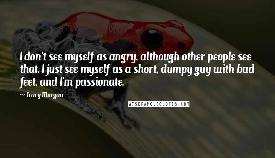 Tracy Morgan Quotes: I don't see myself as angry, although other people see that. I just see myself as a short, dumpy guy with bad feet, and I'm passionate.