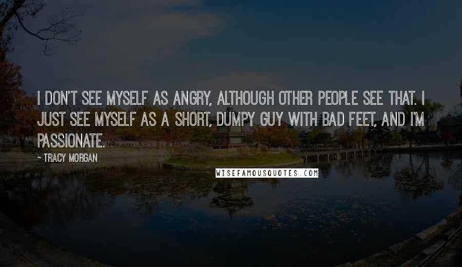 Tracy Morgan Quotes: I don't see myself as angry, although other people see that. I just see myself as a short, dumpy guy with bad feet, and I'm passionate.