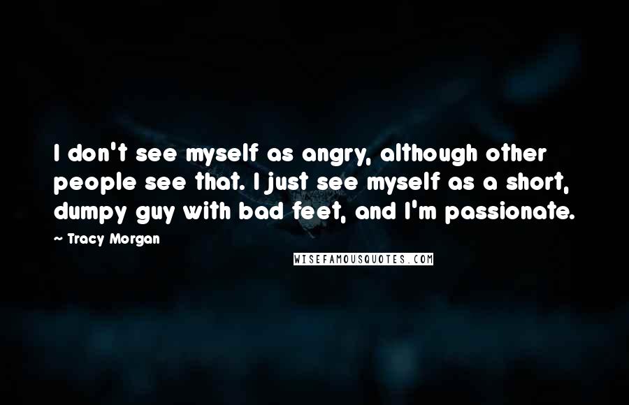 Tracy Morgan Quotes: I don't see myself as angry, although other people see that. I just see myself as a short, dumpy guy with bad feet, and I'm passionate.