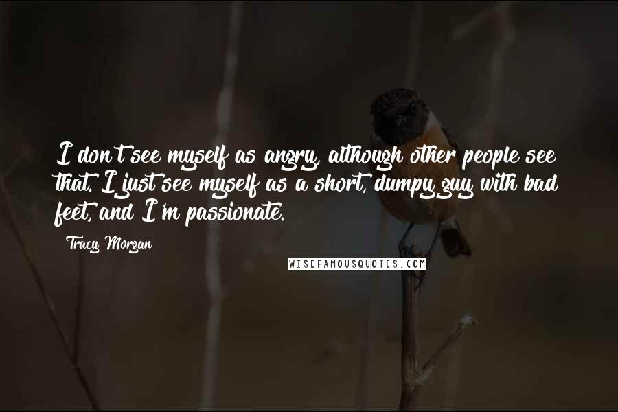 Tracy Morgan Quotes: I don't see myself as angry, although other people see that. I just see myself as a short, dumpy guy with bad feet, and I'm passionate.