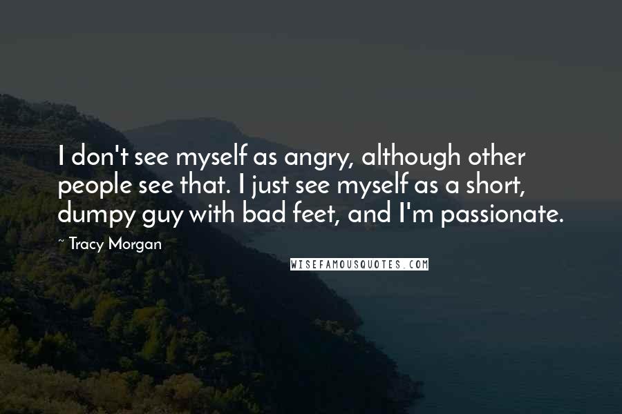 Tracy Morgan Quotes: I don't see myself as angry, although other people see that. I just see myself as a short, dumpy guy with bad feet, and I'm passionate.